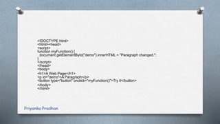<!DOCTYPE html>
<html><head>
<script>
function myFunction() {
document.getElementById("demo").innerHTML = "Paragraph changed.";
}
</script>
</head>
<body>
<h1>A Web Page</h1>
<p id="demo">A Paragraph</p>
<button type="button" onclick="myFunction()">Try it</button>
</body>
</html>
Priyanka Pradhan
 