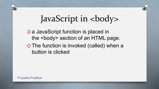 JavaScript in <body>
O a JavaScript function is placed in
the <body> section of an HTML page.
O The function is invoked (called) when a
button is clicked
Priyanka Pradhan
 