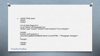 O <!DOCTYPE html>
<html>
<body>
<h1>A Web Page</h1>
<p id="demo">A Paragraph</p>
<button type="button" onclick="myFunction()">Try it</button>
<script>
function myFunction() {
document.getElementById("demo").innerHTML = "Paragraph changed.";
}
</script>
</body>
</html>
Priyanka Pradhan
 