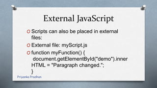 External JavaScript
O Scripts can also be placed in external
files:
O External file: myScript.js
O function myFunction() {
document.getElementById("demo").inner
HTML = "Paragraph changed.";
}
Priyanka Pradhan
 