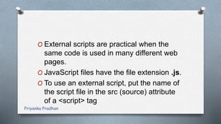 O External scripts are practical when the
same code is used in many different web
pages.
O JavaScript files have the file extension .js.
O To use an external script, put the name of
the script file in the src (source) attribute
of a <script> tag
Priyanka Pradhan
 