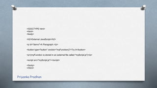 <!DOCTYPE html>
<html>
<body>
<h2>External JavaScript</h2>
<p id="demo">A Paragraph.</p>
<button type="button" onclick="myFunction()">Try it</button>
<p>(myFunction is stored in an external file called "myScript.js")</p>
<script src="myScript.js"></script>
</body>
</html>
Priyanka Pradhan
 