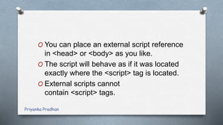 O You can place an external script reference
in <head> or <body> as you like.
O The script will behave as if it was located
exactly where the <script> tag is located.
O External scripts cannot
contain <script> tags.
Priyanka Pradhan
 