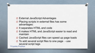 O External JavaScript Advantages
O Placing scripts in external files has some
advantages:
O It separates HTML and code
O It makes HTML and JavaScript easier to read and
maintain
O Cached JavaScript files can speed up page loads
O To add several script files to one page - use
several script tags
Priyanka Pradhan
 