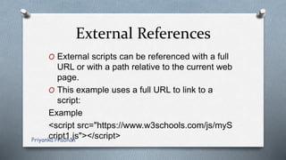 External References
O External scripts can be referenced with a full
URL or with a path relative to the current web
page.
O This example uses a full URL to link to a
script:
Example
<script src="https://www.w3schools.com/js/myS
cript1.js"></script>Priyanka Pradhan
 