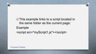 O This example links to a script located in
the same folder as the current page:
Example
<script src="myScript1.js"></script>
Priyanka Pradhan
 