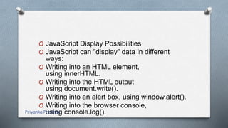 O JavaScript Display Possibilities
O JavaScript can "display" data in different
ways:
O Writing into an HTML element,
using innerHTML.
O Writing into the HTML output
using document.write().
O Writing into an alert box, using window.alert().
O Writing into the browser console,
using console.log().Priyanka Pradhan
 