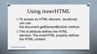 Using innerHTML
O To access an HTML element, JavaScript
can use
the document.getElementById(id) method.
O The id attribute defines the HTML
element. The innerHTML property defines
the HTML content:
Priyanka Pradhan
 