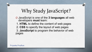 Why Study JavaScript?
O JavaScript is one of the 3 languages all web
developers must learn:
1. HTML to define the content of web pages
2. CSS to specify the layout of web pages
3. JavaScript to program the behavior of web
pages
Priyanka Pradhan
 