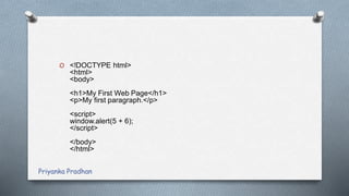 O <!DOCTYPE html>
<html>
<body>
<h1>My First Web Page</h1>
<p>My first paragraph.</p>
<script>
window.alert(5 + 6);
</script>
</body>
</html>
Priyanka Pradhan
 