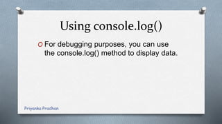 Using console.log()
O For debugging purposes, you can use
the console.log() method to display data.
Priyanka Pradhan
 