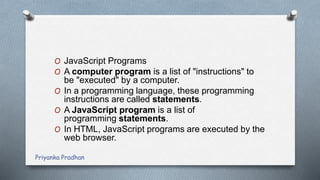 O JavaScript Programs
O A computer program is a list of "instructions" to
be "executed" by a computer.
O In a programming language, these programming
instructions are called statements.
O A JavaScript program is a list of
programming statements.
O In HTML, JavaScript programs are executed by the
web browser.
Priyanka Pradhan
 