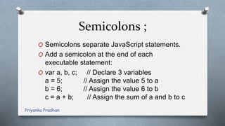 Semicolons ;
O Semicolons separate JavaScript statements.
O Add a semicolon at the end of each
executable statement:
O var a, b, c; // Declare 3 variables
a = 5; // Assign the value 5 to a
b = 6; // Assign the value 6 to b
c = a + b; // Assign the sum of a and b to c
Priyanka Pradhan
 