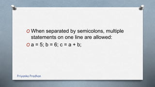 O When separated by semicolons, multiple
statements on one line are allowed:
O a = 5; b = 6; c = a + b;
Priyanka Pradhan
 