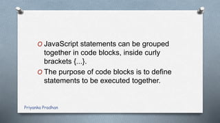 O JavaScript statements can be grouped
together in code blocks, inside curly
brackets {...}.
O The purpose of code blocks is to define
statements to be executed together.
Priyanka Pradhan
 
