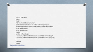 <!DOCTYPE html>
<html>
<body>
<h2>JavaScript Statements</h2>
<p>JavaScript code blocks are written between { and }</p>
<button type="button" onclick="myFunction()">Click Me!</button>
<p id="demo1"></p>
<p id="demo2"></p>
<script>
function myFunction() {
document.getElementById("demo1").innerHTML = "Hello Dolly!";
document.getElementById("demo2").innerHTML = "How are you?";
}
</script>
</body>
</html>Priyanka Pradhan
 