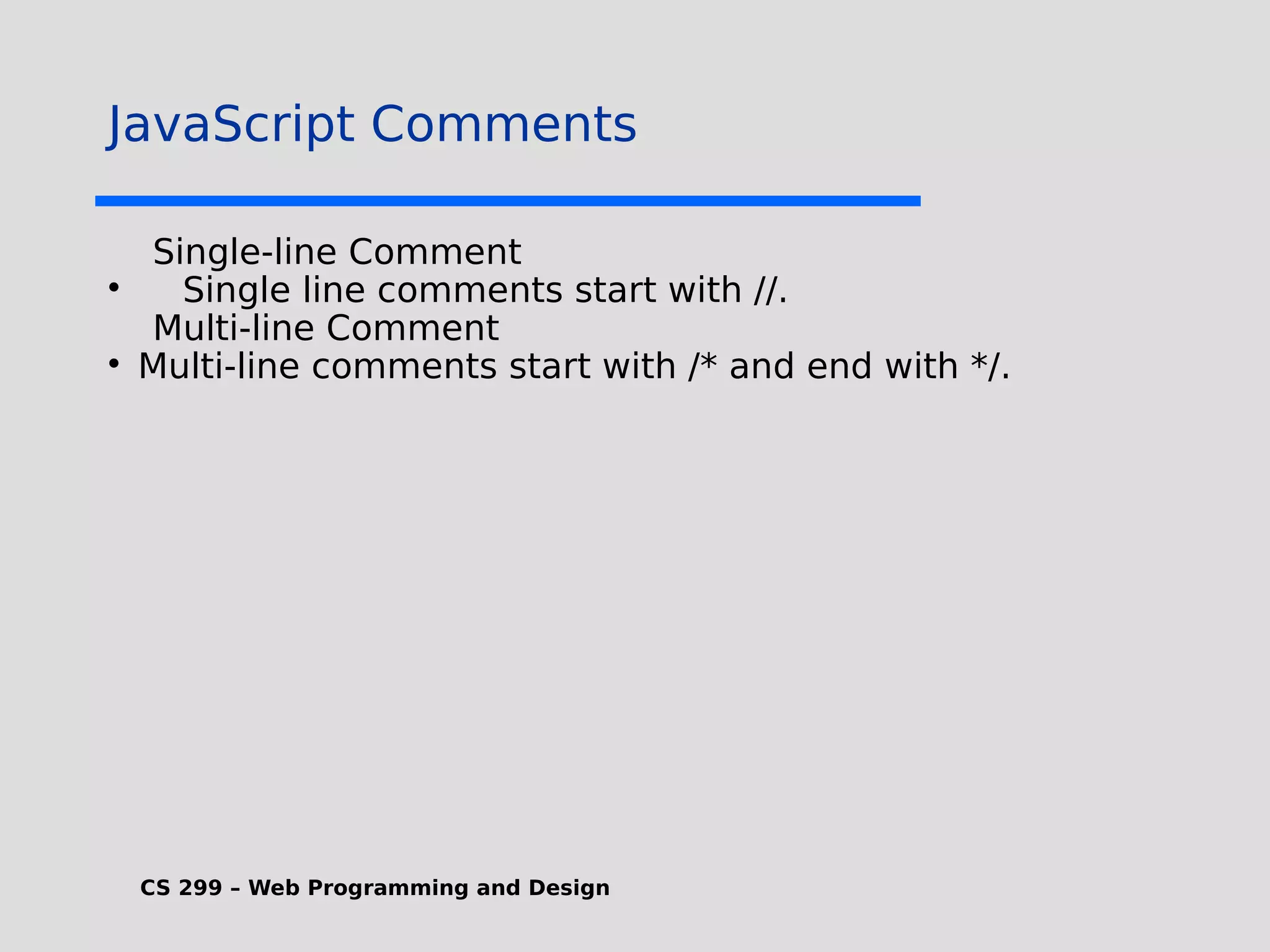 CS 299 – Web Programming and Design JavaScript Comments Single-line Comment  Single line comments start with //. Multi-line Comment  Multi-line comments start with /* and end with */. 