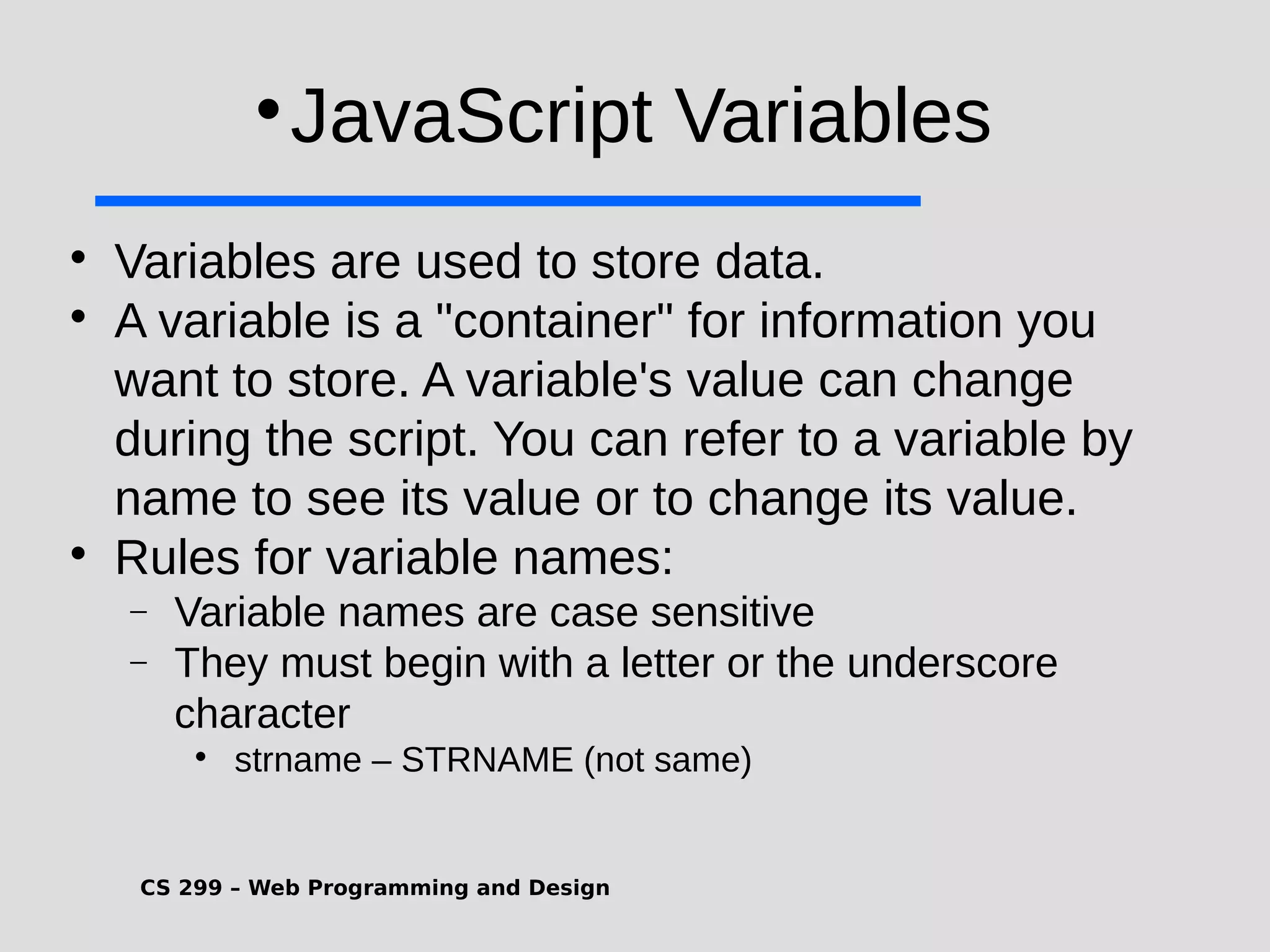 CS 299 – Web Programming and Design  JavaScript Variables  Variables are used to store data.  A variable is a "container" for information you want to store. A variable's value can change during the script. You can refer to a variable by name to see its value or to change its value.  Rules for variable names:  Variable names are case sensitive  They must begin with a letter or the underscore character  strname – STRNAME (not same) 