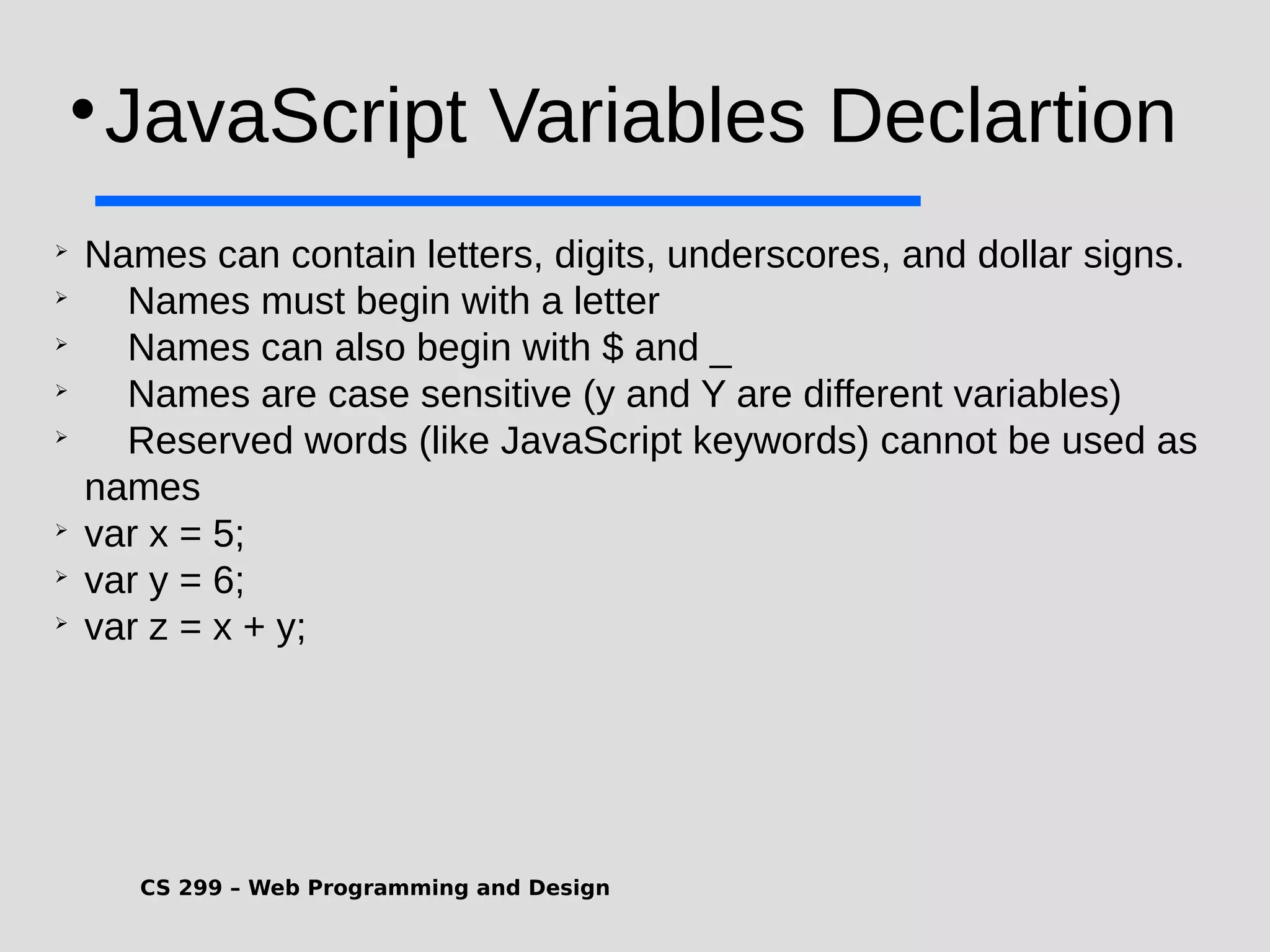 CS 299 – Web Programming and Design  JavaScript Variables Declartion  Names can contain letters, digits, underscores, and dollar signs.  Names must begin with a letter  Names can also begin with $ and _  Names are case sensitive (y and Y are different variables)  Reserved words (like JavaScript keywords) cannot be used as names  var x = 5;  var y = 6;  var z = x + y; 