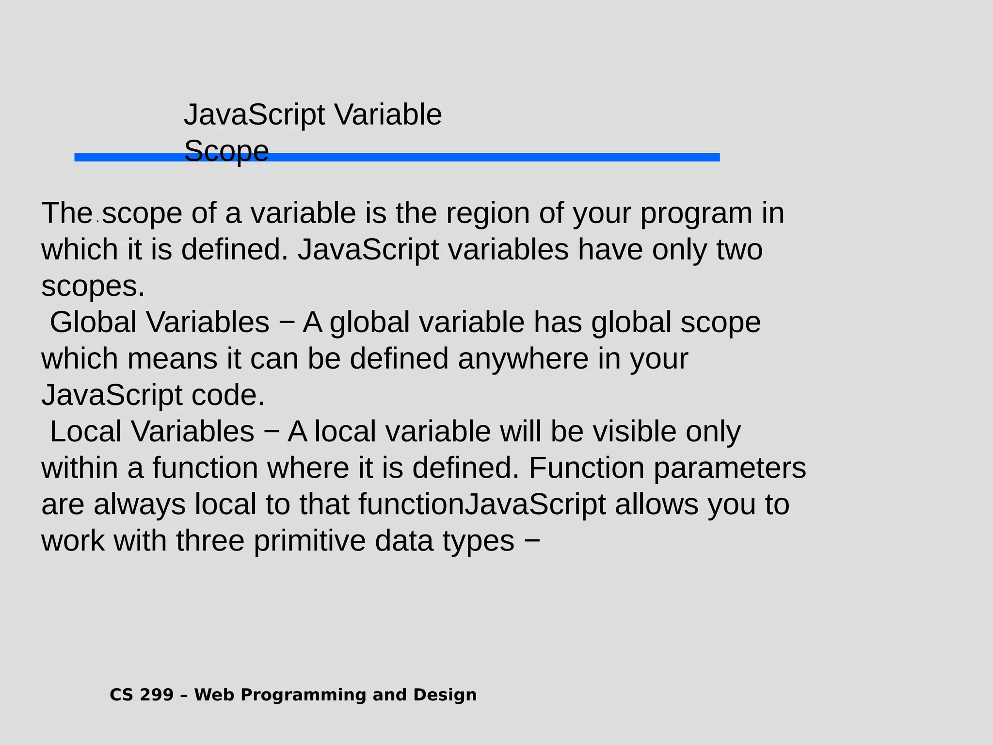 CS 299 – Web Programming and Design .The scope of a variable is the region of your program in which it is defined. JavaScript variables have only two scopes. Global Variables − A global variable has global scope which means it can be defined anywhere in your JavaScript code. Local Variables − A local variable will be visible only within a function where it is defined. Function parameters are always local to that functionJavaScript allows you to work with three primitive data types − JavaScript Variable Scope 