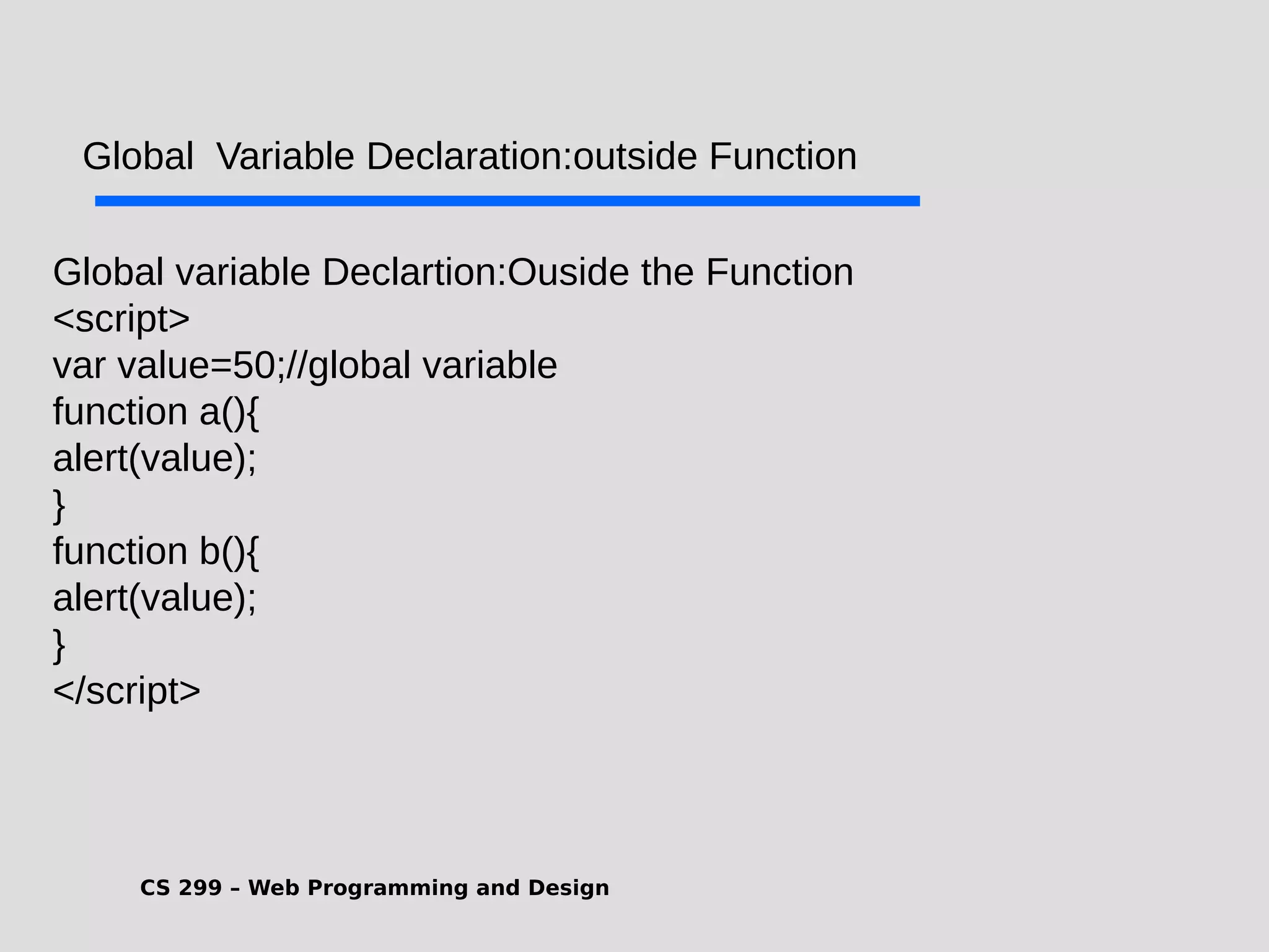 CS 299 – Web Programming and Design .Global variable Declartion:Ouside the Function <script> var value=50;//global variable function a(){ alert(value); } function b(){ alert(value); } </script> Global Variable Declaration:outside Function 