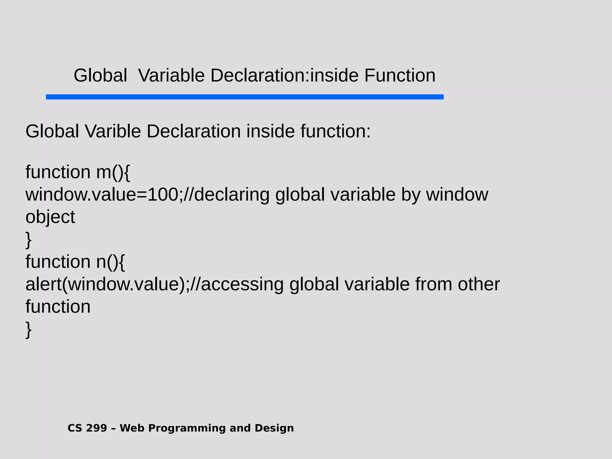 CS 299 – Web Programming and Design .Global Varible Declaration inside function: function m(){ window.value=100;//declaring global variable by window object } function n(){ alert(window.value);//accessing global variable from other function } Global Variable Declaration:inside Function 