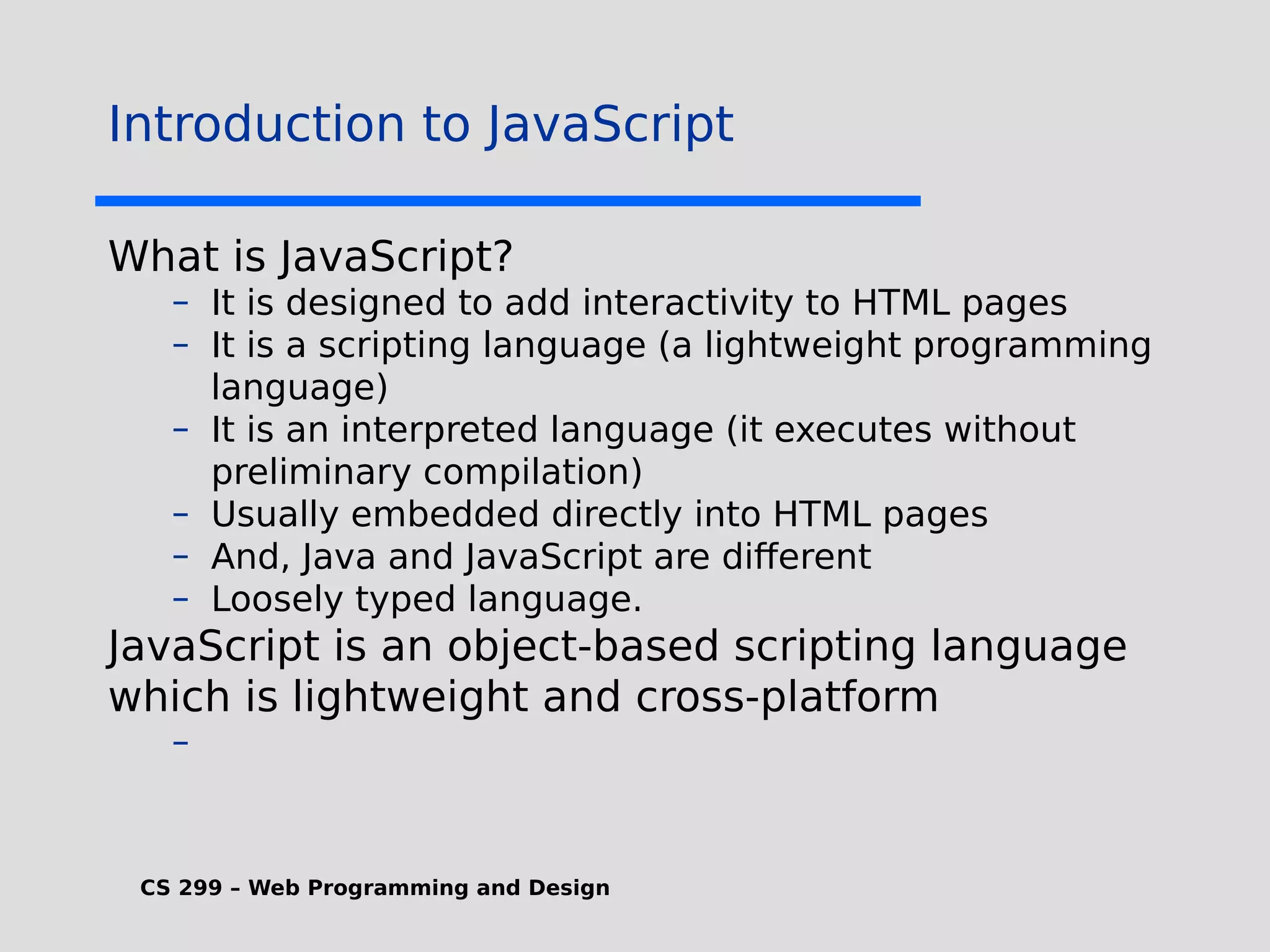 CS 299 – Web Programming and Design Introduction to JavaScript What is JavaScript? – It is designed to add interactivity to HTML pages – It is a scripting language (a lightweight programming language) – It is an interpreted language (it executes without preliminary compilation) – Usually embedded directly into HTML pages – And, Java and JavaScript are different – Loosely typed language. JavaScript is an object-based scripting language which is lightweight and cross-platform – 