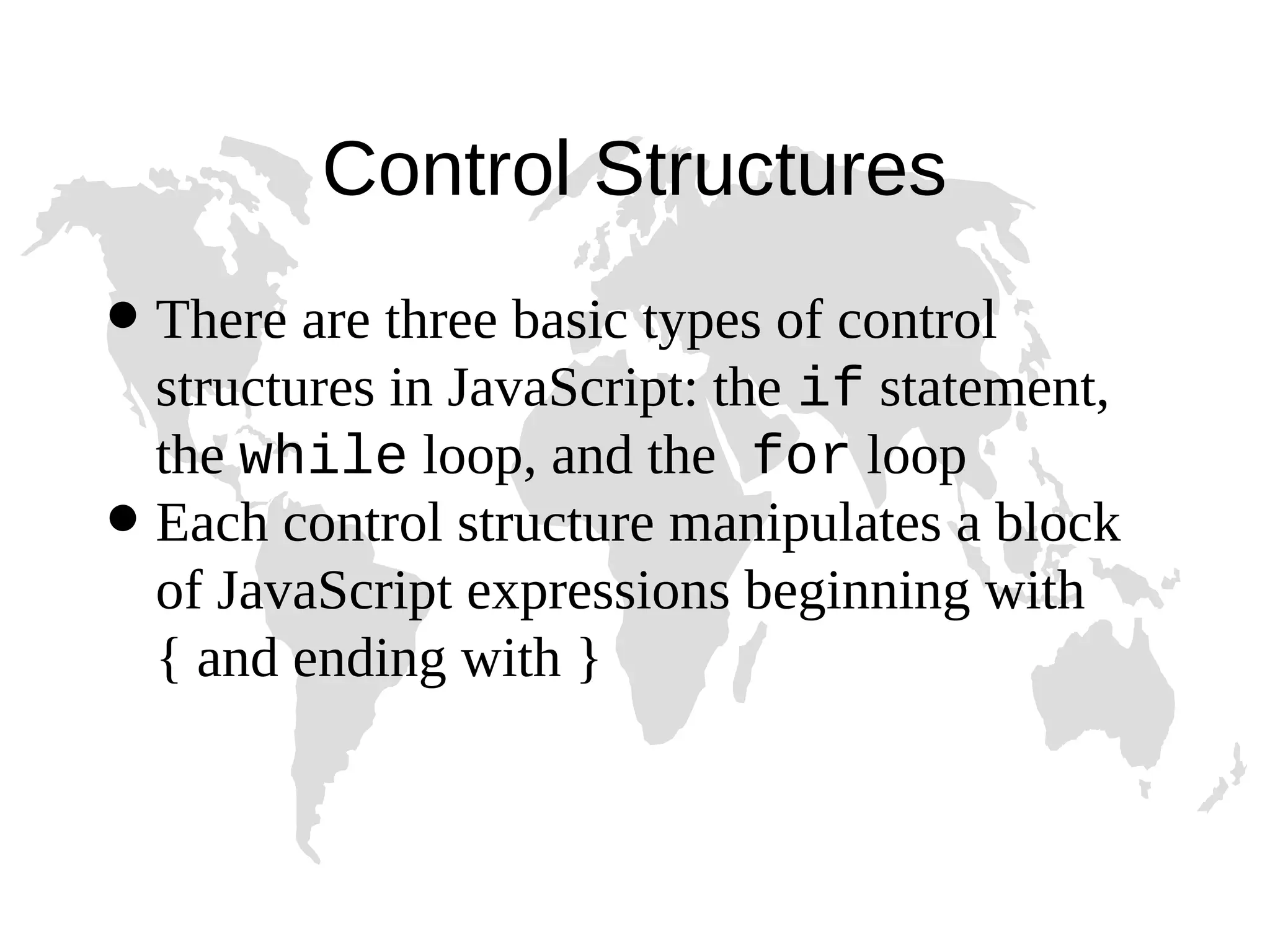 Control Structures  There are three basic types of control structures in JavaScript: the if statement, the while loop, and the for loop  Each control structure manipulates a block of JavaScript expressions beginning with { and ending with } 