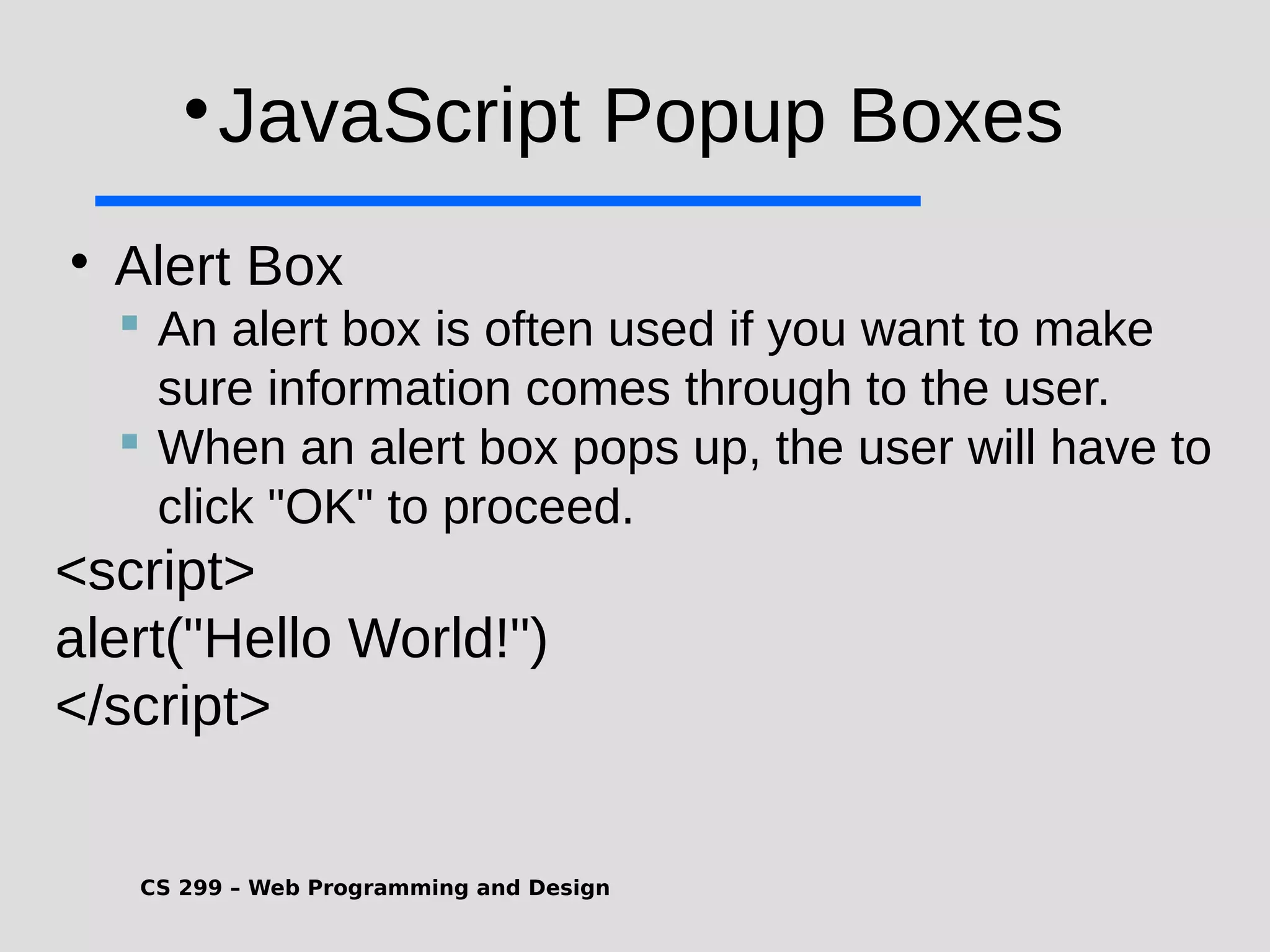 CS 299 – Web Programming and Design  JavaScript Popup Boxes  Alert Box  An alert box is often used if you want to make sure information comes through to the user.  When an alert box pops up, the user will have to click "OK" to proceed. <script> alert("Hello World!") </script> 