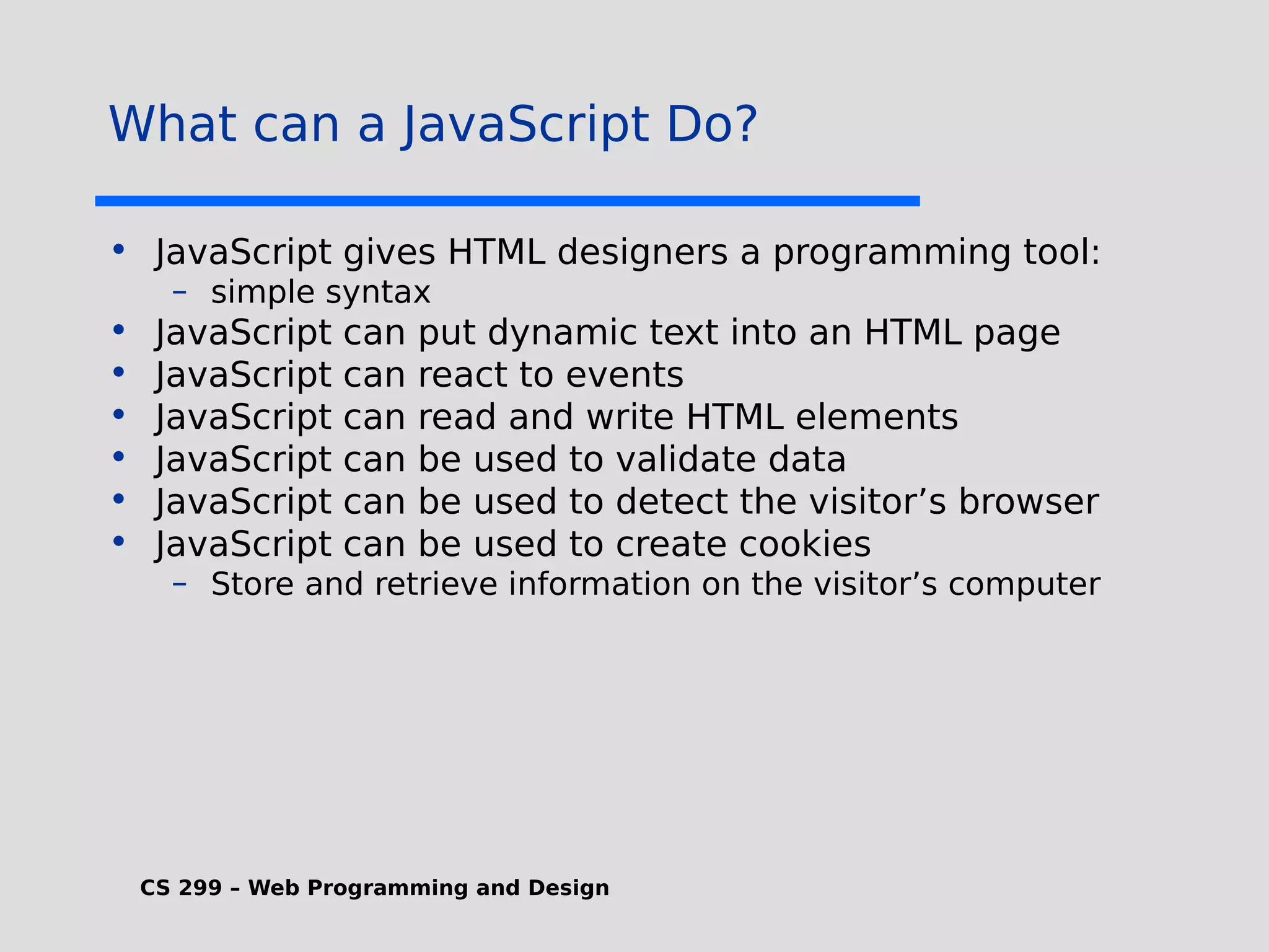 CS 299 – Web Programming and Design What can a JavaScript Do? • JavaScript gives HTML designers a programming tool: – simple syntax • JavaScript can put dynamic text into an HTML page • JavaScript can react to events • JavaScript can read and write HTML elements • JavaScript can be used to validate data • JavaScript can be used to detect the visitor’s browser • JavaScript can be used to create cookies – Store and retrieve information on the visitor’s computer 