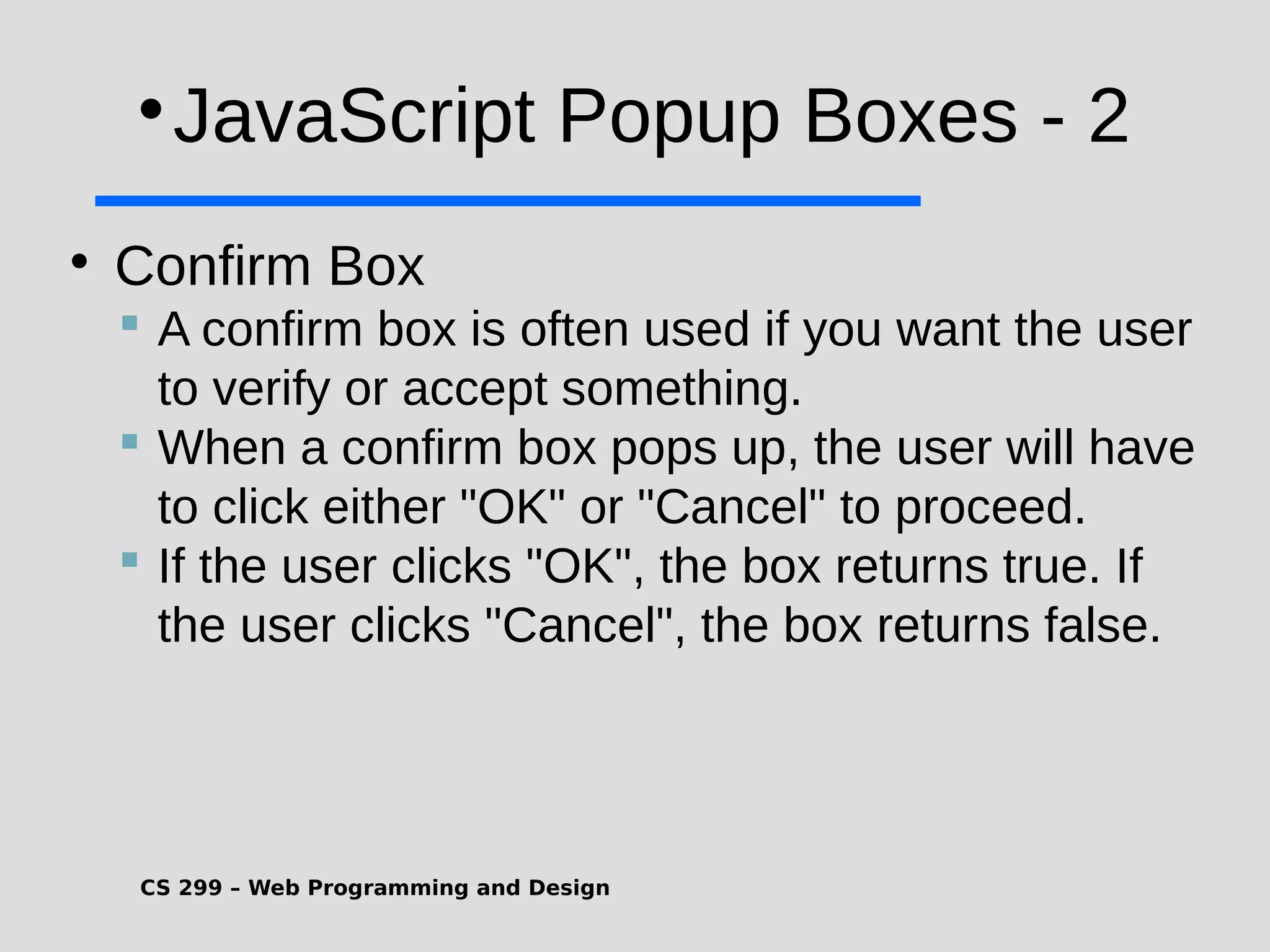 CS 299 – Web Programming and Design  JavaScript Popup Boxes - 2  Confirm Box  A confirm box is often used if you want the user to verify or accept something.  When a confirm box pops up, the user will have to click either "OK" or "Cancel" to proceed.  If the user clicks "OK", the box returns true. If the user clicks "Cancel", the box returns false. 