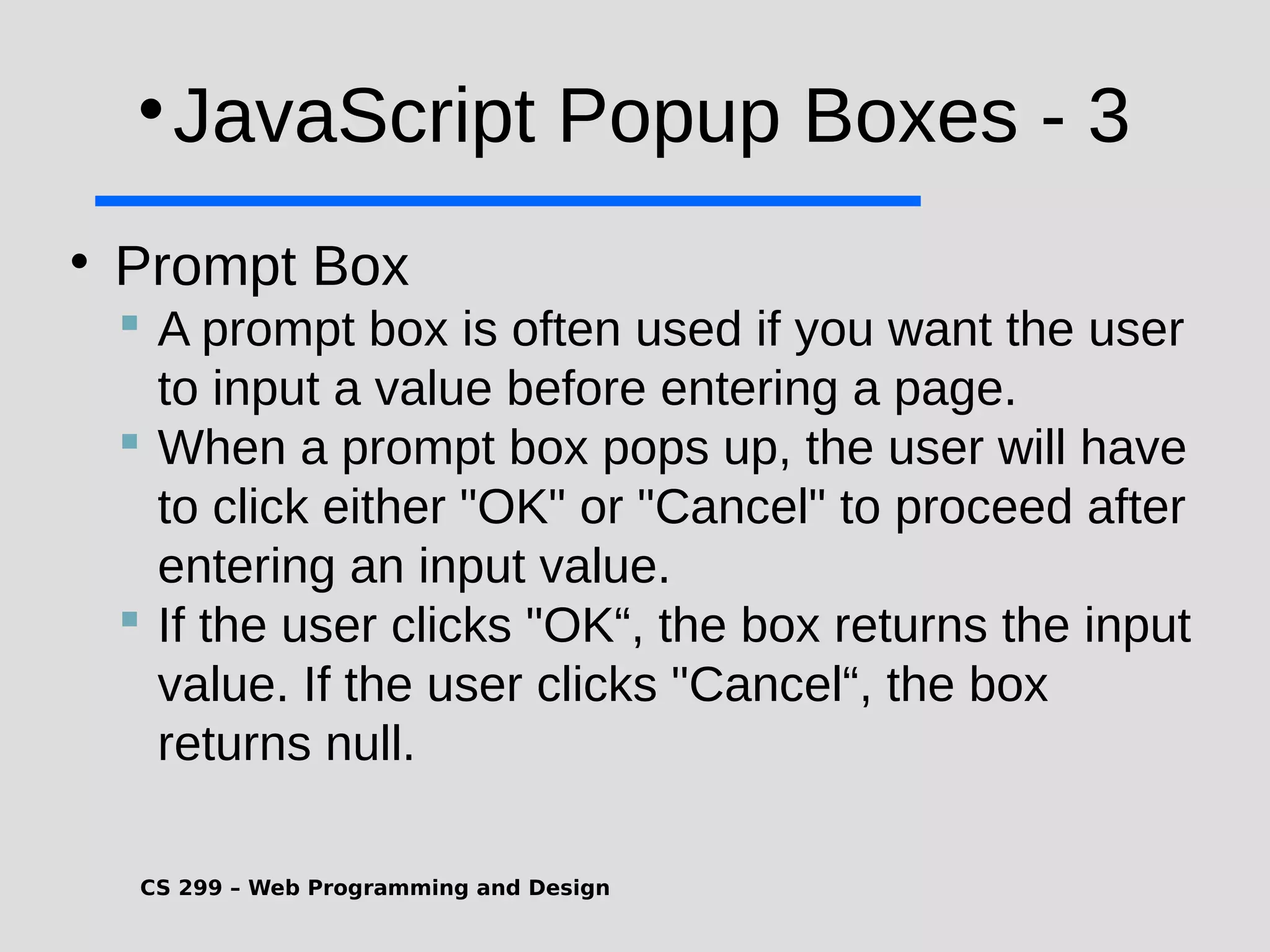 CS 299 – Web Programming and Design  JavaScript Popup Boxes - 3  Prompt Box  A prompt box is often used if you want the user to input a value before entering a page.  When a prompt box pops up, the user will have to click either "OK" or "Cancel" to proceed after entering an input value.  If the user clicks "OK“, the box returns the input value. If the user clicks "Cancel“, the box returns null. 