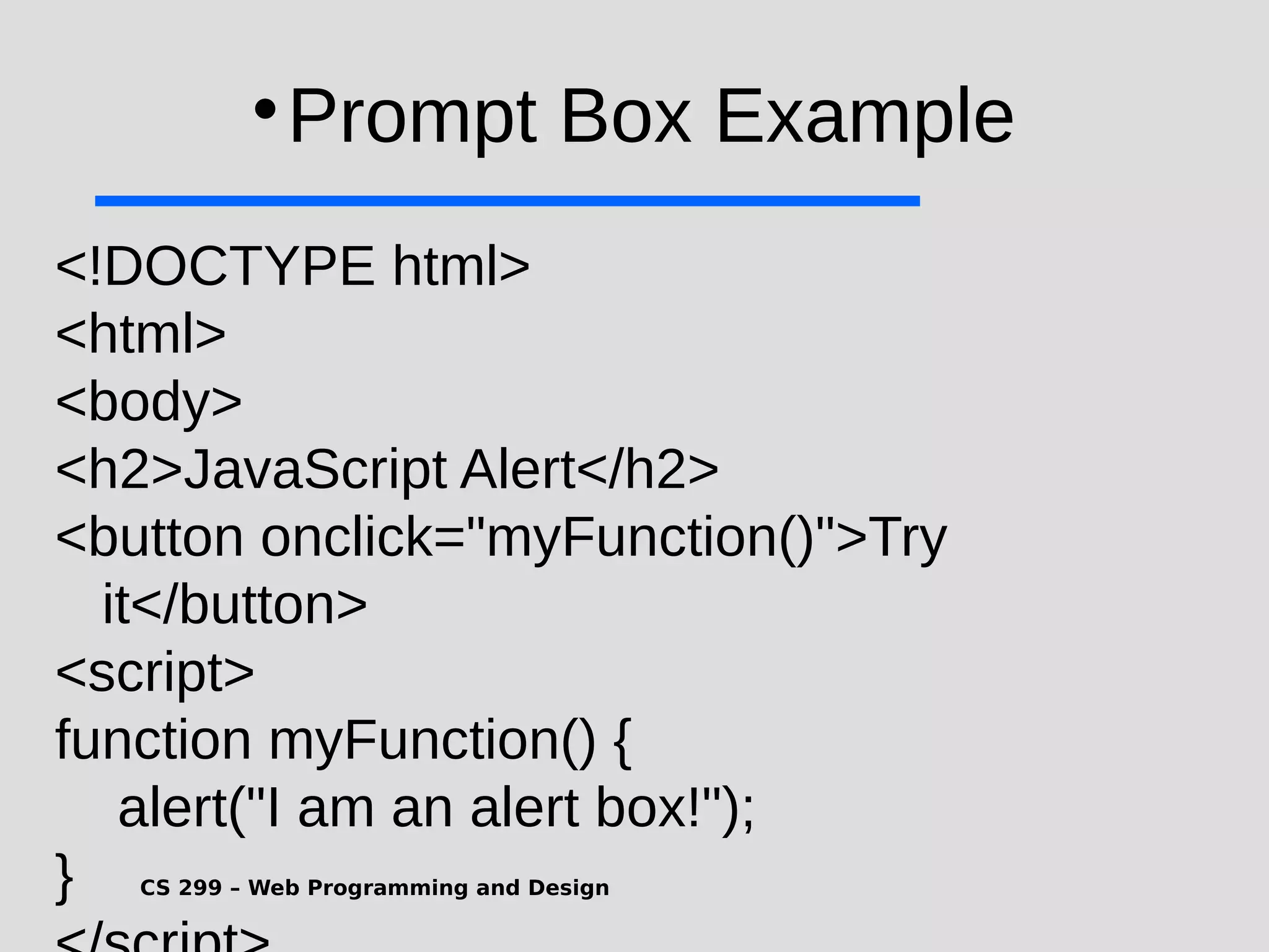 CS 299 – Web Programming and Design  Prompt Box Example <!DOCTYPE html> <html> <body> <h2>JavaScript Alert</h2> <button onclick="myFunction()">Try it</button> <script> function myFunction() { alert("I am an alert box!"); } 