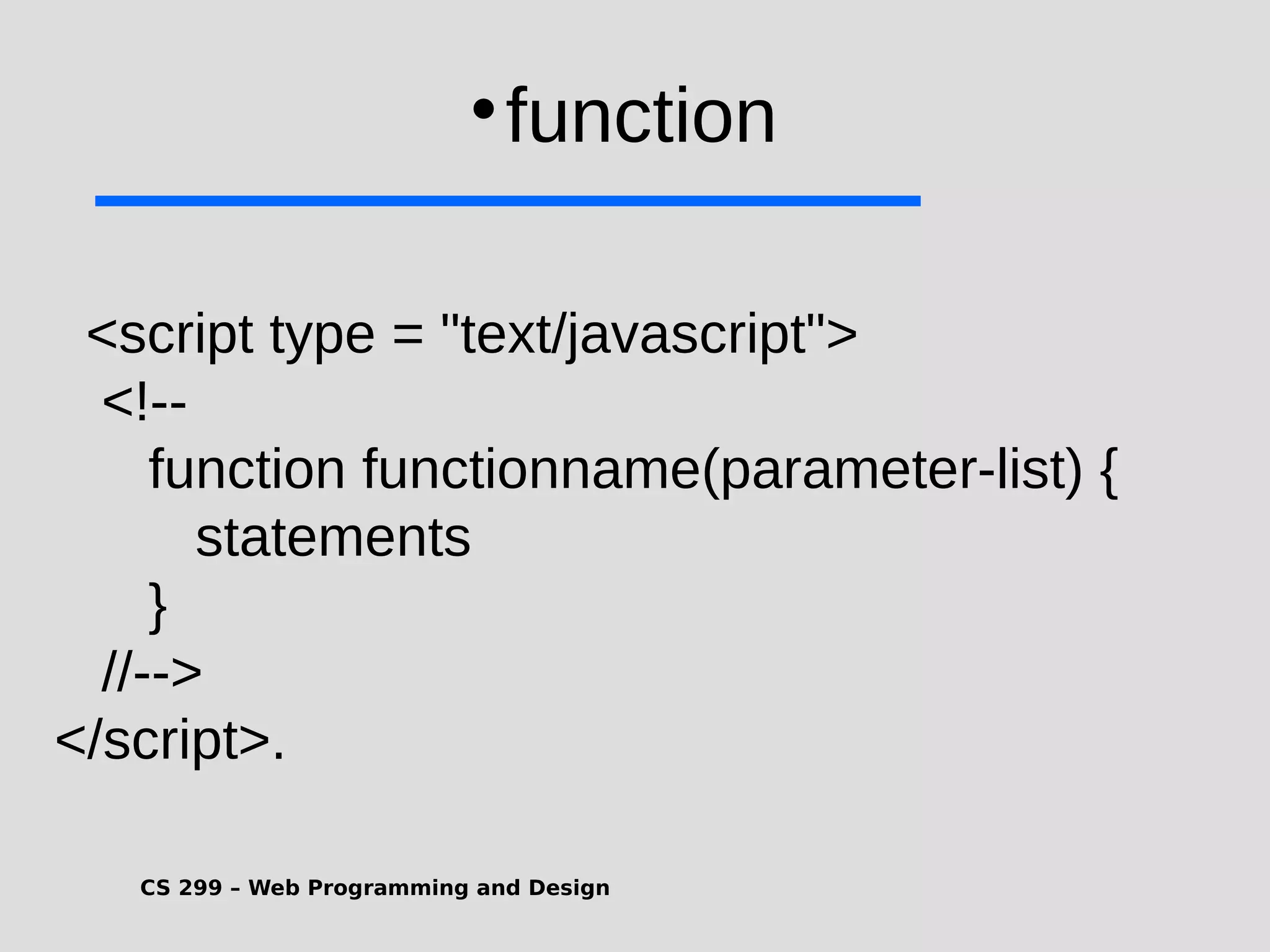 CS 299 – Web Programming and Design  function <script type = "text/javascript"> <!-- function functionname(parameter-list) { statements } //--> </script>. 