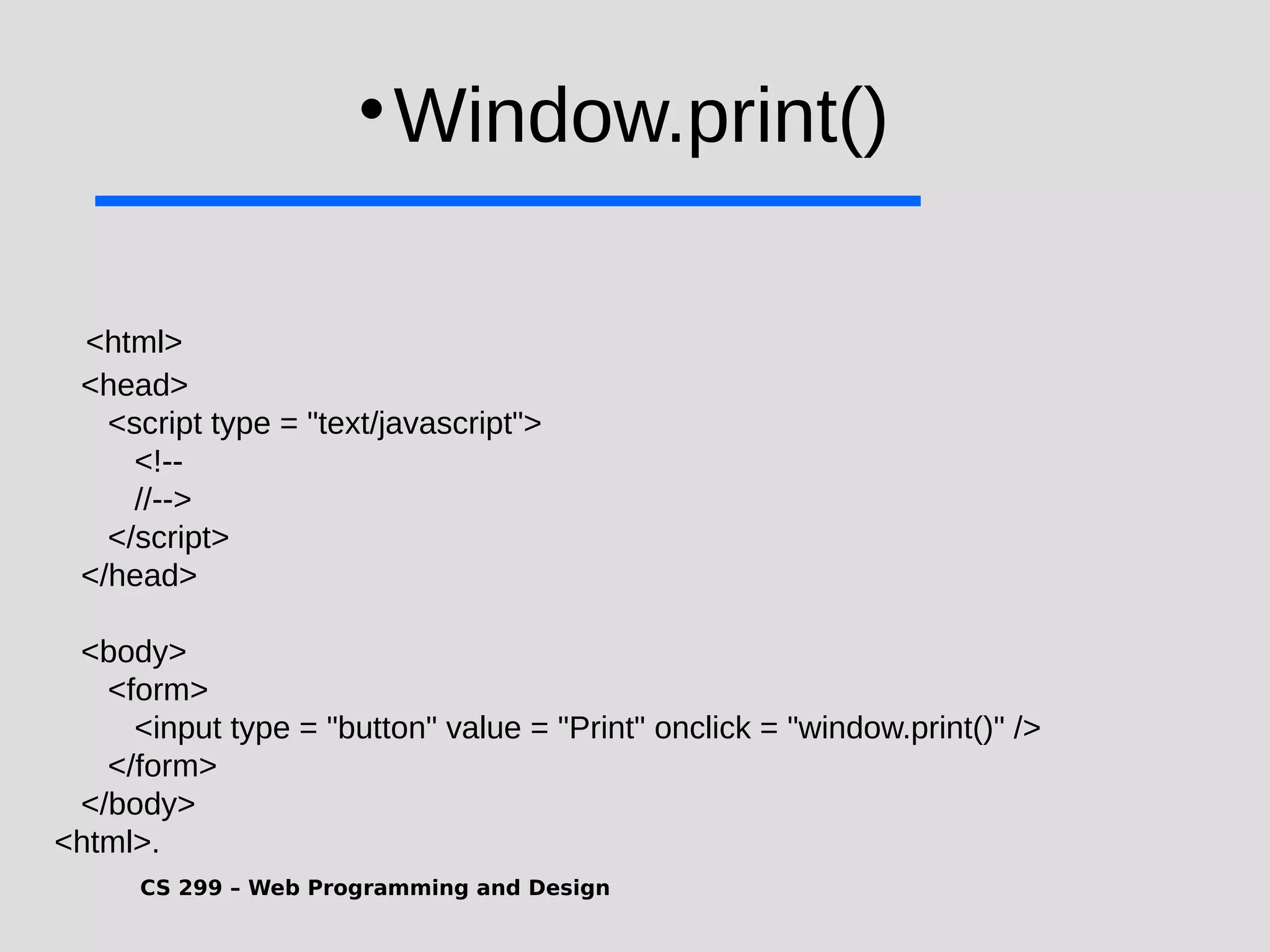 CS 299 – Web Programming and Design  Window.print() <html> <head> <script type = "text/javascript"> <!-- //--> </script> </head> <body> <form> <input type = "button" value = "Print" onclick = "window.print()" /> </form> </body> <html>. 