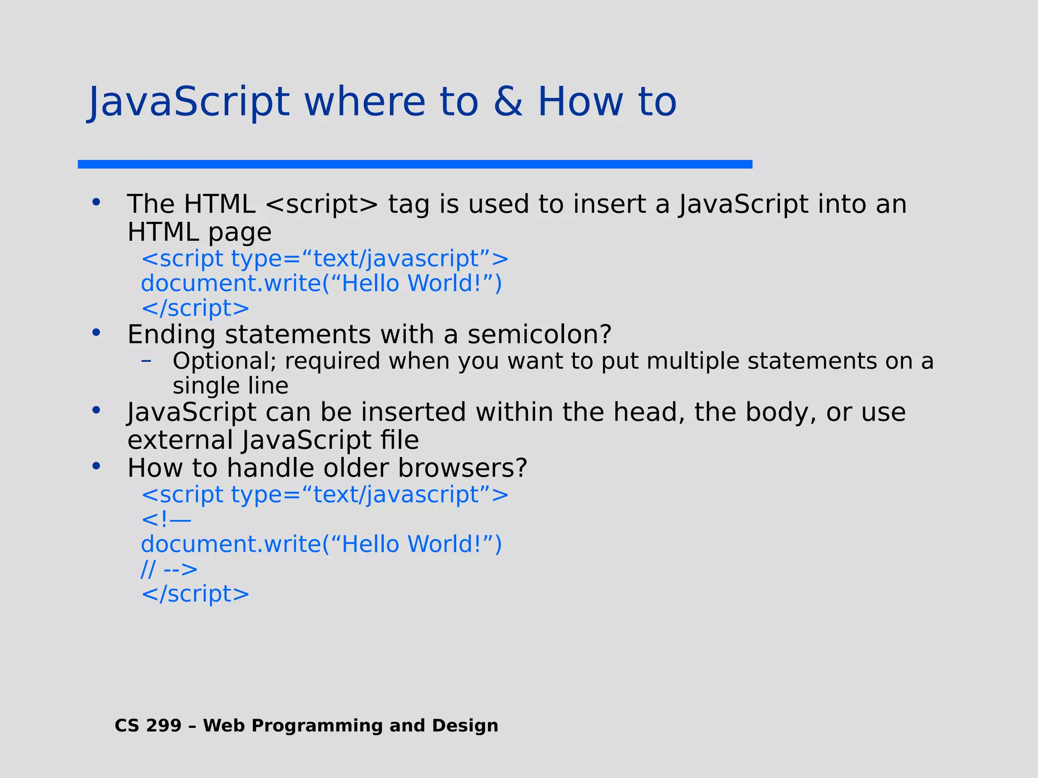 CS 299 – Web Programming and Design JavaScript where to & How to • The HTML <script> tag is used to insert a JavaScript into an HTML page <script type=“text/javascript”> document.write(“Hello World!”) </script> • Ending statements with a semicolon? – Optional; required when you want to put multiple statements on a single line • JavaScript can be inserted within the head, the body, or use external JavaScript file • How to handle older browsers? <script type=“text/javascript”> <!— document.write(“Hello World!”) // --> </script> 