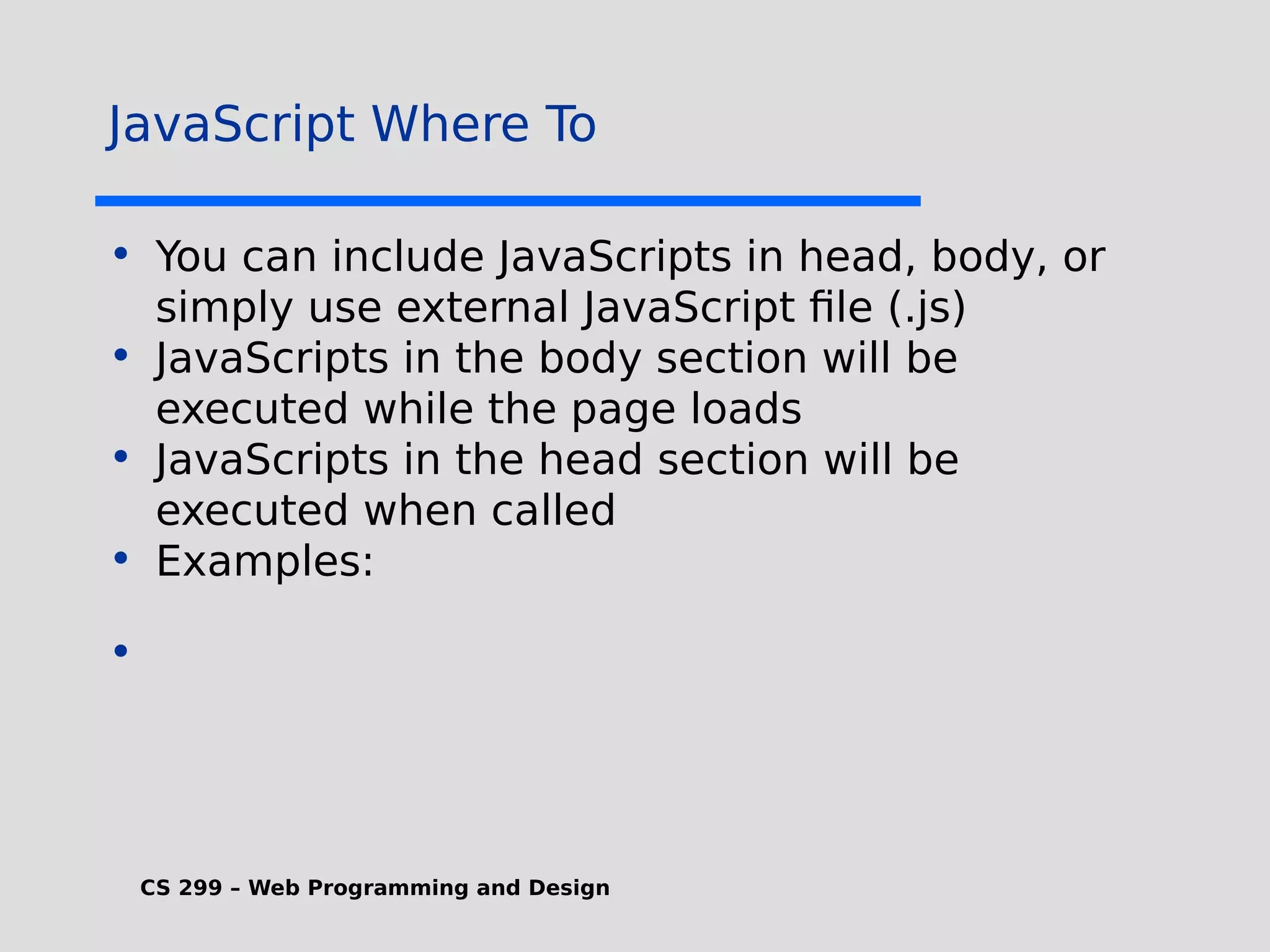 CS 299 – Web Programming and Design JavaScript Where To • You can include JavaScripts in head, body, or simply use external JavaScript file (.js) • JavaScripts in the body section will be executed while the page loads • JavaScripts in the head section will be executed when called • Examples: • 
