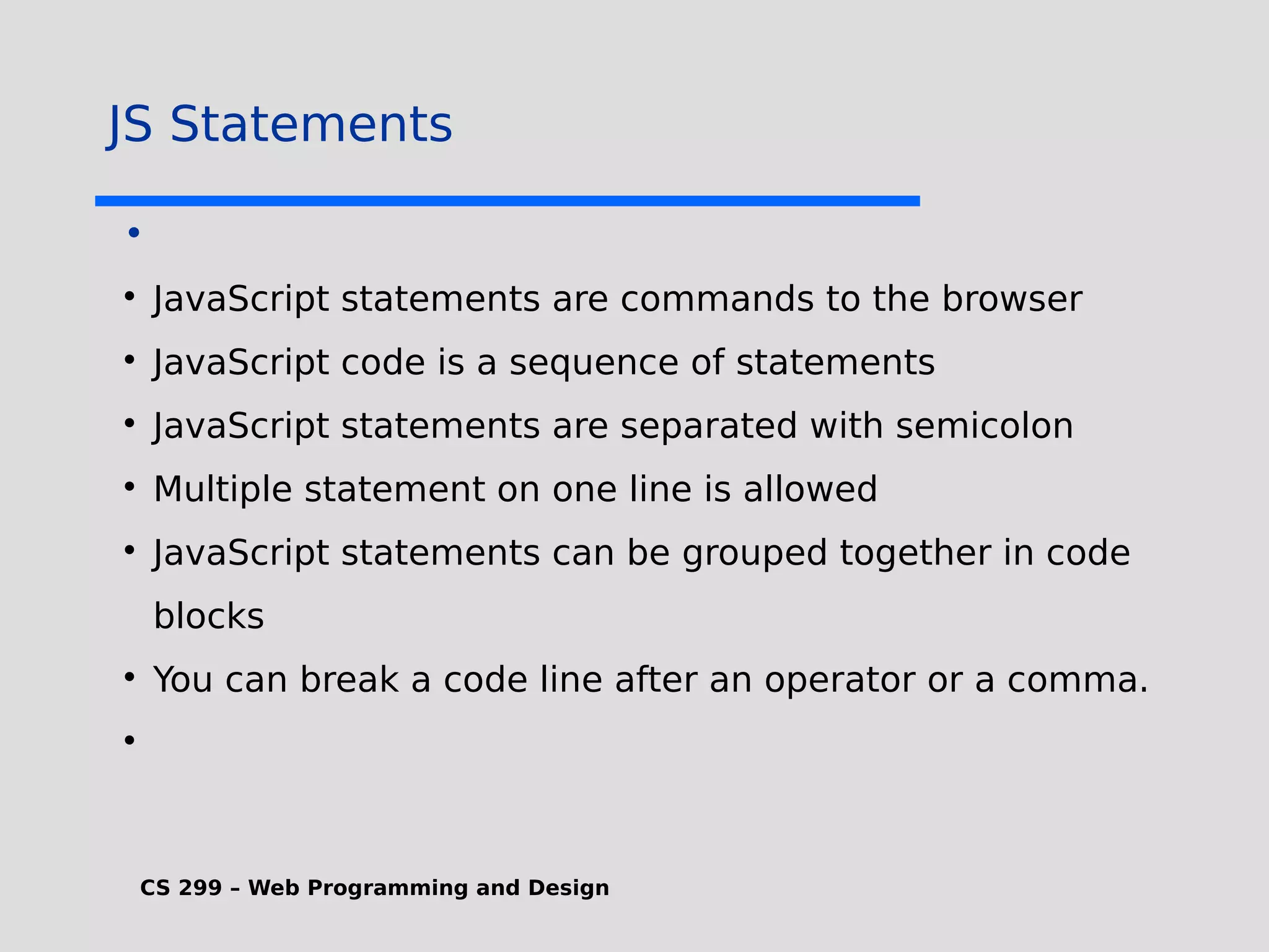 CS 299 – Web Programming and Design JS Statements •  JavaScript statements are commands to the browser  JavaScript code is a sequence of statements  JavaScript statements are separated with semicolon  Multiple statement on one line is allowed  JavaScript statements can be grouped together in code blocks  You can break a code line after an operator or a comma.  