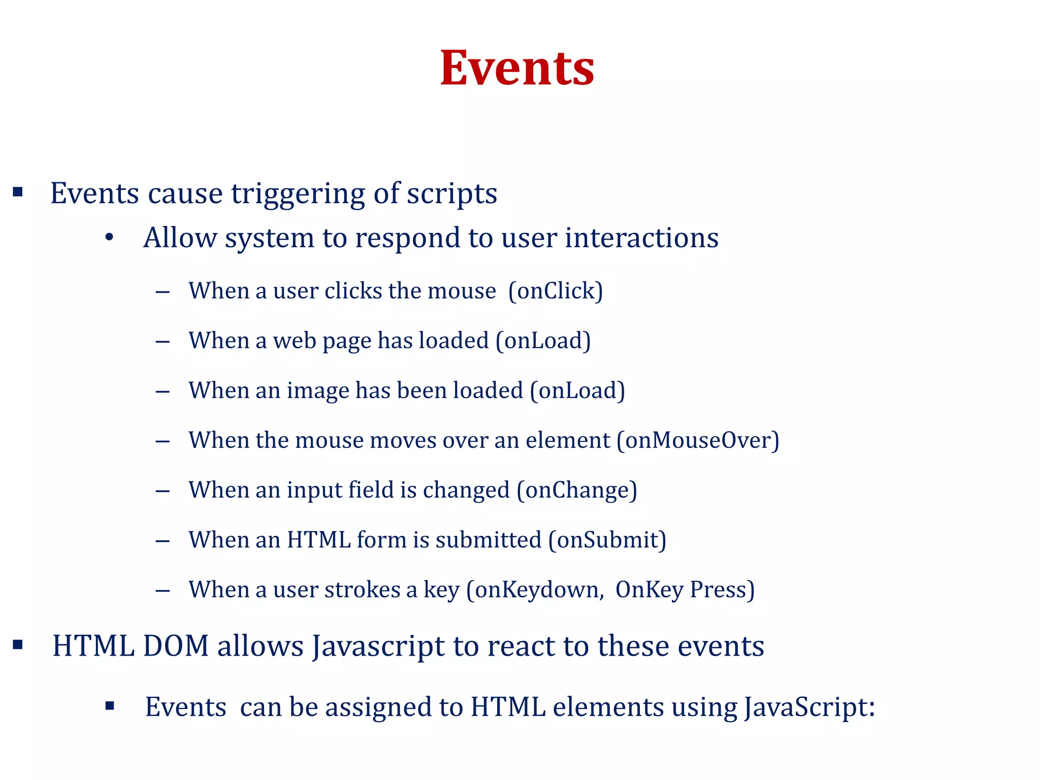Events
 Events cause triggering of scripts
• Allow system to respond to user interactions
– When a user clicks the mouse (onClick)
– When a web page has loaded (onLoad)
– When an image has been loaded (onLoad)
– When the mouse moves over an element (onMouseOver)
– When an input field is changed (onChange)
– When an HTML form is submitted (onSubmit)
– When a user strokes a key (onKeydown, OnKey Press)
 HTML DOM allows Javascript to react to these events
 Events can be assigned to HTML elements using JavaScript:
 