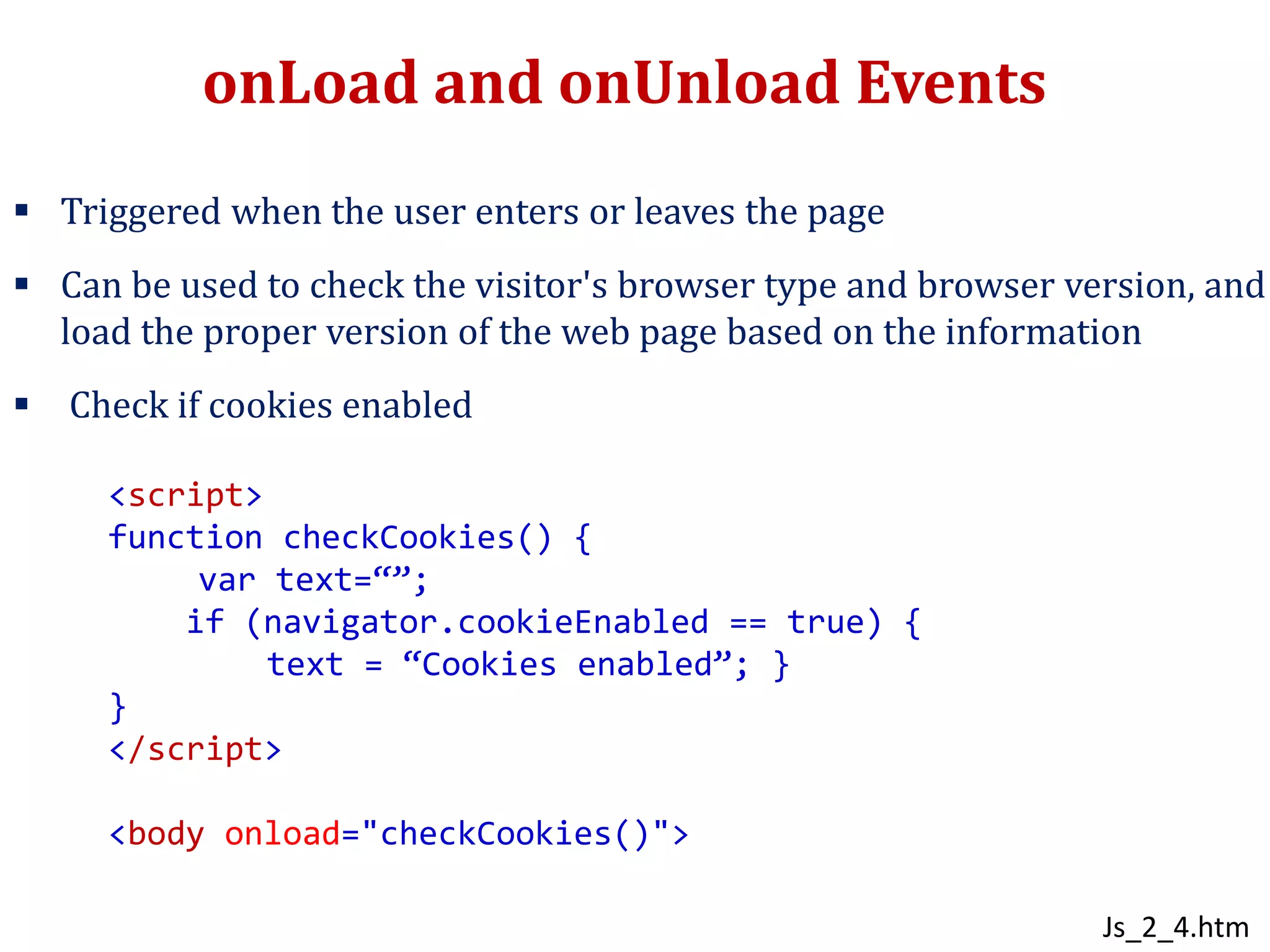 onLoad and onUnload Events
 Triggered when the user enters or leaves the page
 Can be used to check the visitor's browser type and browser version, and
load the proper version of the web page based on the information
 Check if cookies enabled
<script>
function checkCookies() {
var text=“”;
if (navigator.cookieEnabled == true) {
text = “Cookies enabled”; }
}
</script>
<body onload="checkCookies()">
Js_2_4.htm
 