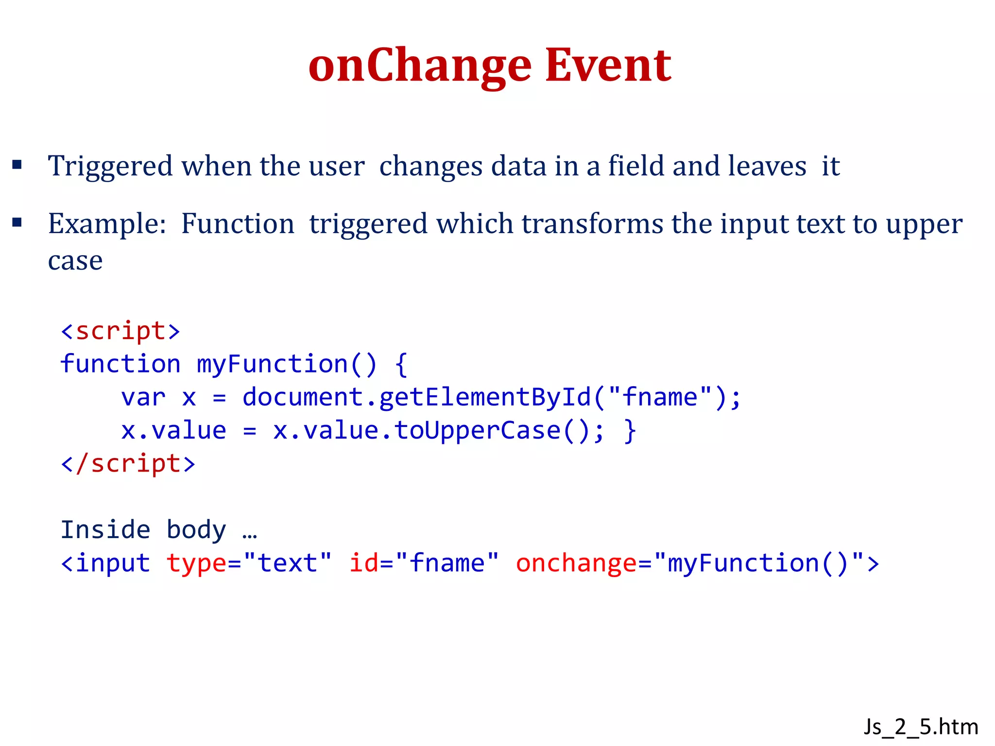 onChange Event
 Triggered when the user changes data in a field and leaves it
 Example: Function triggered which transforms the input text to upper
case
<script>
function myFunction() {
var x = document.getElementById("fname");
x.value = x.value.toUpperCase(); }
</script>
Inside body …
<input type="text" id="fname" onchange="myFunction()">
Js_2_5.htm
 