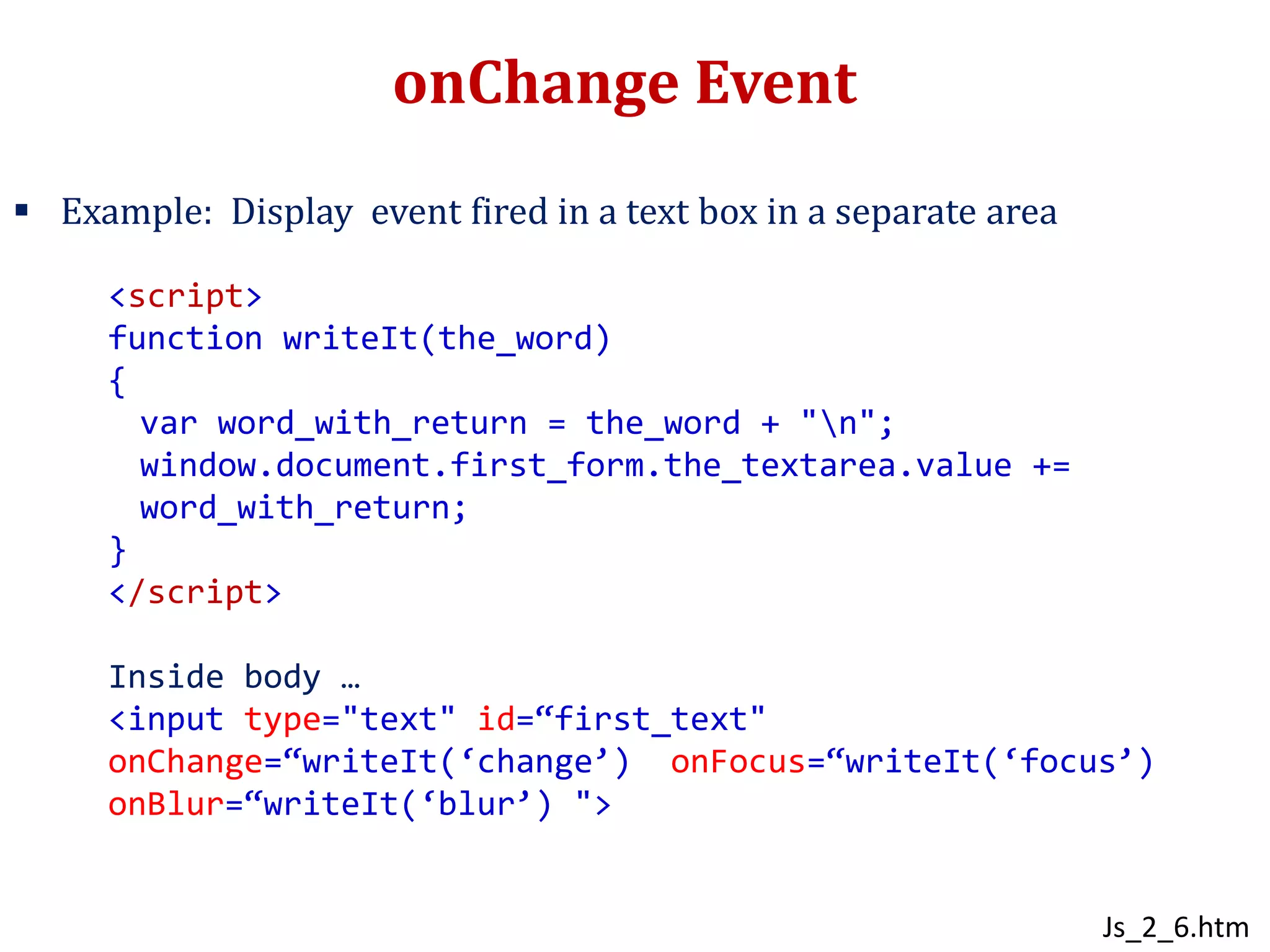 onChange Event
 Example: Display event fired in a text box in a separate area
<script>
function writeIt(the_word)
{
var word_with_return = the_word + "n";
window.document.first_form.the_textarea.value +=
word_with_return;
}
</script>
Inside body …
<input type="text" id=“first_text"
onChange=“writeIt(‘change’) onFocus=“writeIt(‘focus’)
onBlur=“writeIt(‘blur’) ">
Js_2_6.htm
 