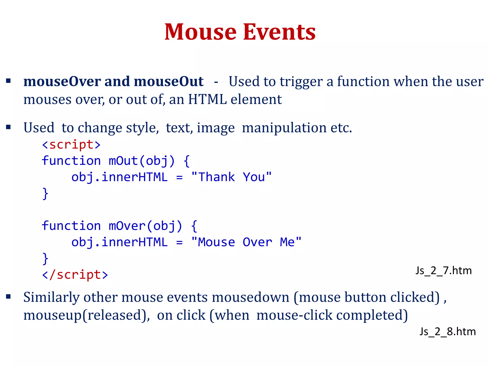 Mouse Events
 mouseOver and mouseOut - Used to trigger a function when the user
mouses over, or out of, an HTML element
 Used to change style, text, image manipulation etc.
 Similarly other mouse events mousedown (mouse button clicked) ,
mouseup(released), on click (when mouse-click completed)
<script>
function mOut(obj) {
obj.innerHTML = "Thank You"
}
function mOver(obj) {
obj.innerHTML = "Mouse Over Me"
}
</script> Js_2_7.htm
Js_2_8.htm
 