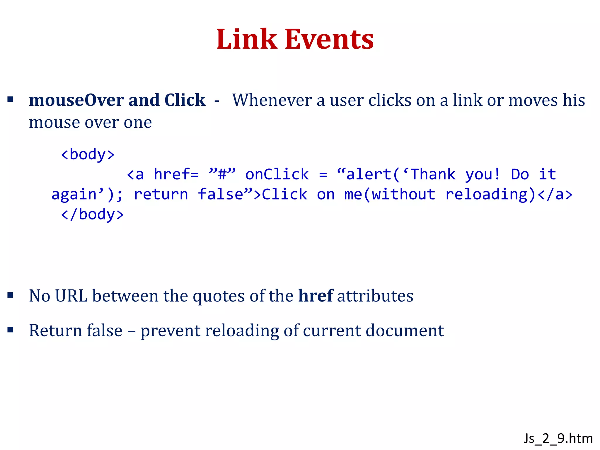 Link Events
 mouseOver and Click - Whenever a user clicks on a link or moves his
mouse over one
 No URL between the quotes of the href attributes
 Return false – prevent reloading of current document
<body>
<a href= ”#” onClick = “alert(‘Thank you! Do it
again’); return false”>Click on me(without reloading)</a>
</body>
Js_2_9.htm
 