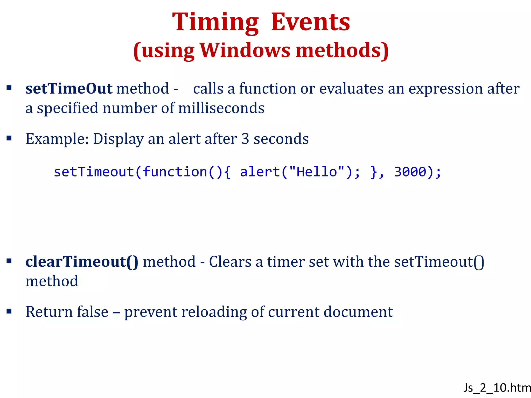 Timing Events
(using Windows methods)
 setTimeOut method - calls a function or evaluates an expression after
a specified number of milliseconds
 Example: Display an alert after 3 seconds
 clearTimeout() method - Clears a timer set with the setTimeout()
method
 Return false – prevent reloading of current document
setTimeout(function(){ alert("Hello"); }, 3000);
Js_2_10.htm
 