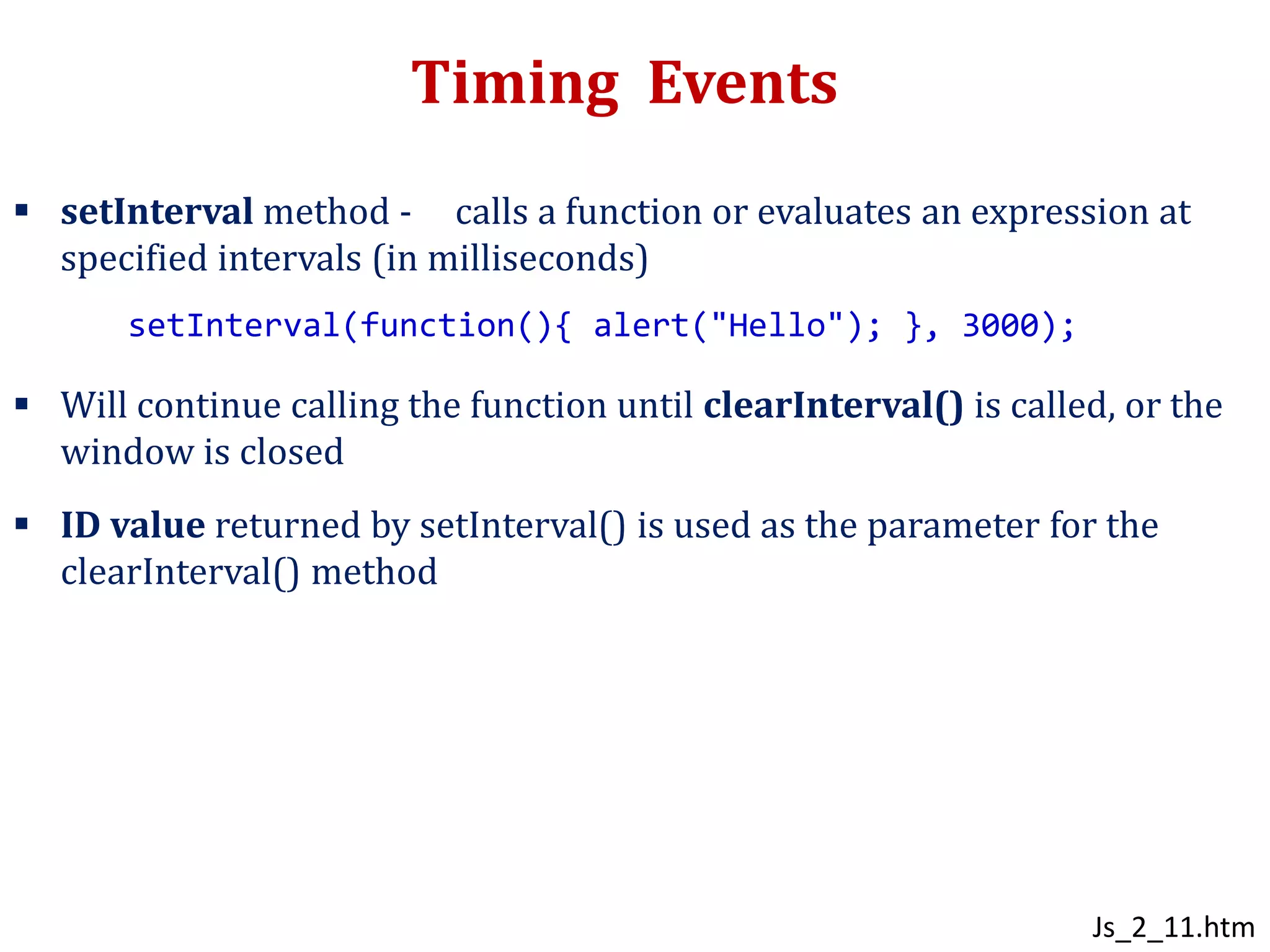 Timing Events
 setInterval method - calls a function or evaluates an expression at
specified intervals (in milliseconds)
 Will continue calling the function until clearInterval() is called, or the
window is closed
 ID value returned by setInterval() is used as the parameter for the
clearInterval() method
setInterval(function(){ alert("Hello"); }, 3000);
Js_2_11.htm
 