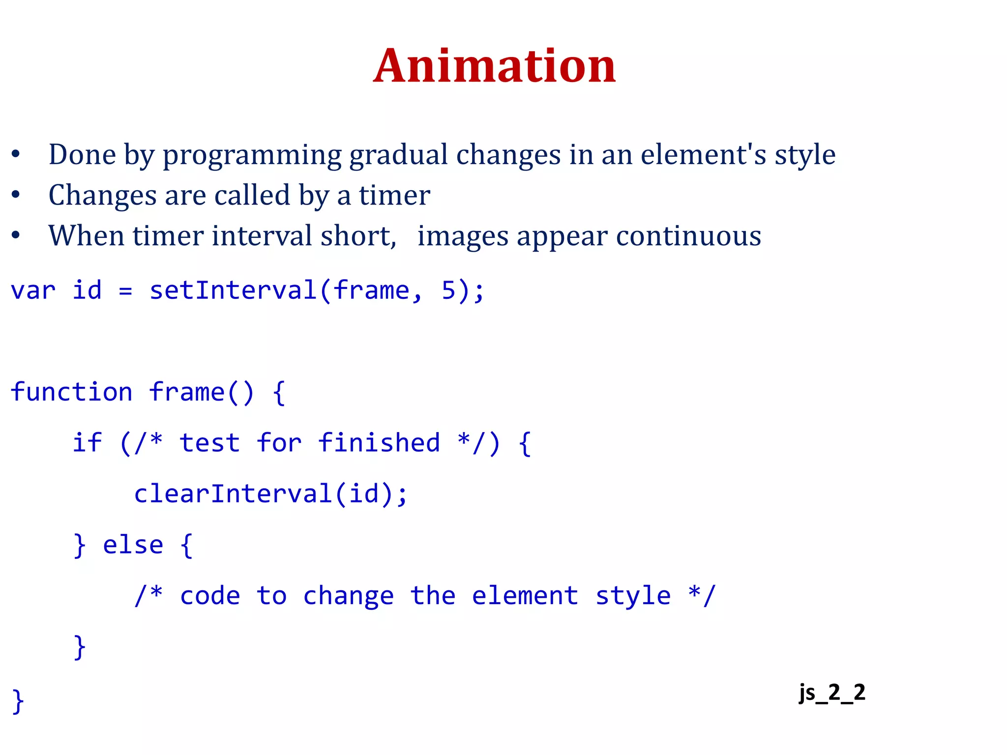Animation
• Done by programming gradual changes in an element's style
• Changes are called by a timer
• When timer interval short, images appear continuous
var id = setInterval(frame, 5);
function frame() {
if (/* test for finished */) {
clearInterval(id);
} else {
/* code to change the element style */
}
} js_2_2
 