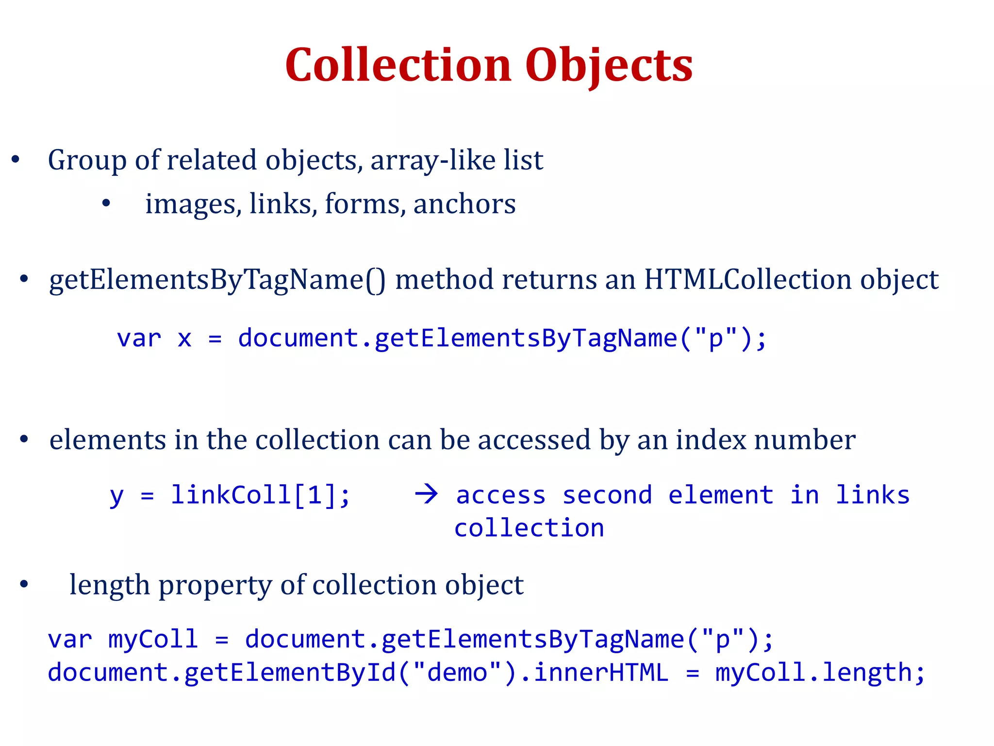 Collection Objects
• Group of related objects, array-like list
• images, links, forms, anchors
• getElementsByTagName() method returns an HTMLCollection object
var x = document.getElementsByTagName("p");
• elements in the collection can be accessed by an index number
y = linkColl[1];  access second element in links
collection
• length property of collection object
var myColl = document.getElementsByTagName("p");
document.getElementById("demo").innerHTML = myColl.length;
 