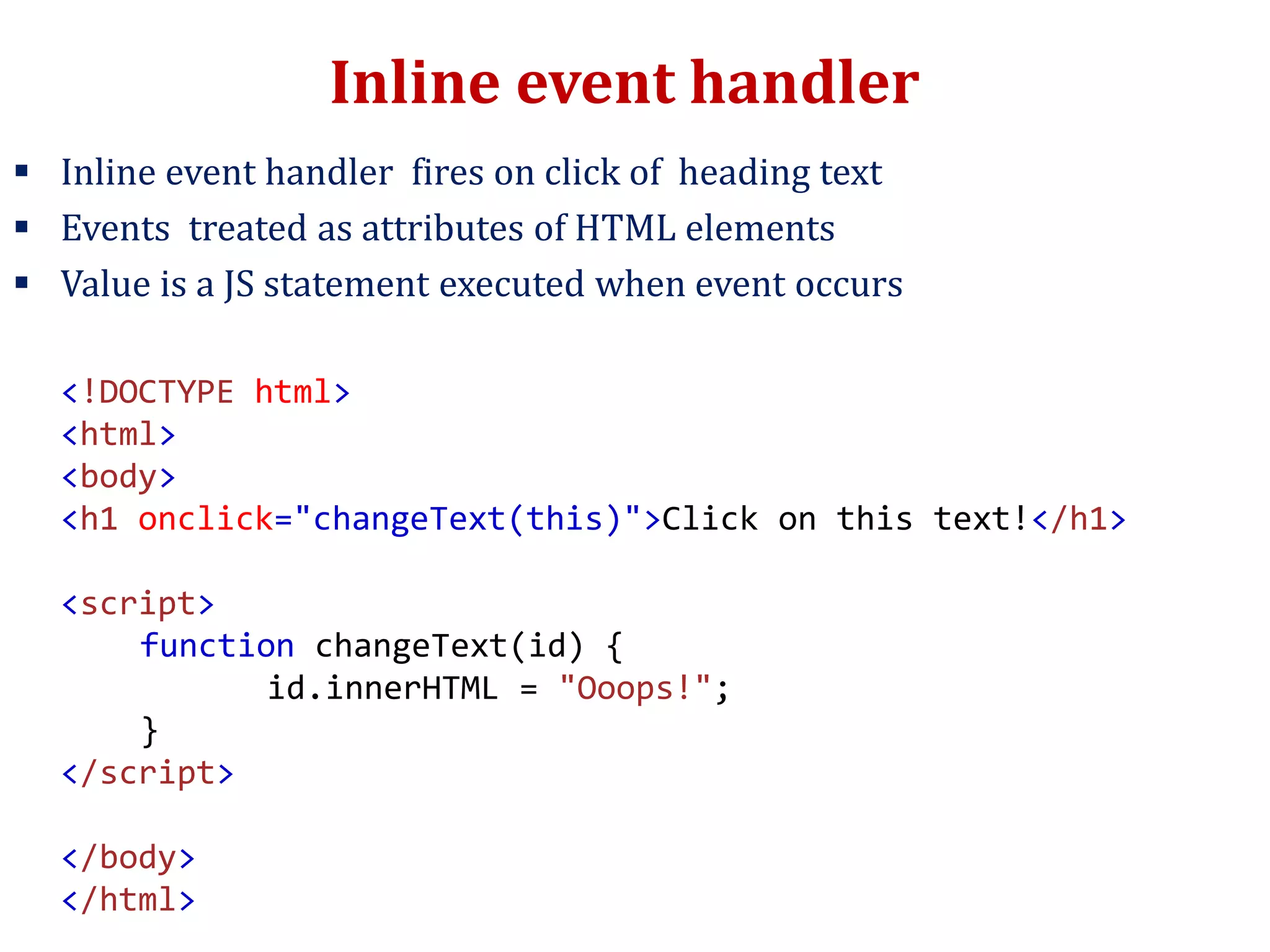 Inline event handler
 Inline event handler fires on click of heading text
 Events treated as attributes of HTML elements
 Value is a JS statement executed when event occurs
<!DOCTYPE html>
<html>
<body>
<h1 onclick="changeText(this)">Click on this text!</h1>
<script>
function changeText(id) {
id.innerHTML = "Ooops!";
}
</script>
</body>
</html>
 