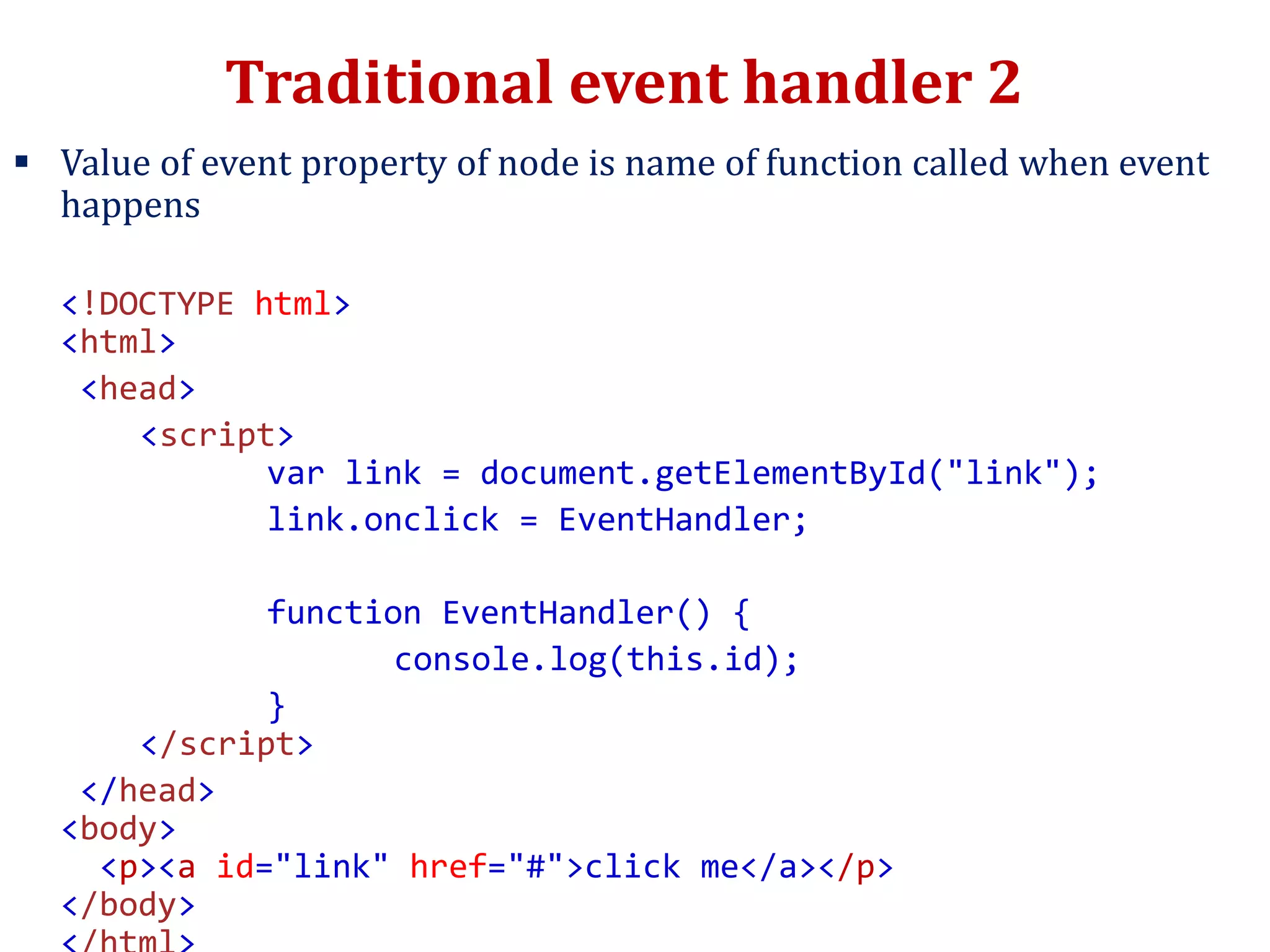 Traditional event handler 2
 Value of event property of node is name of function called when event
happens
<!DOCTYPE html>
<html>
<head>
<script>
var link = document.getElementById("link");
link.onclick = EventHandler;
function EventHandler() {
console.log(this.id);
}
</script>
</head>
<body>
<p><a id="link" href="#">click me</a></p>
</body>
 